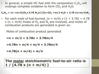 • In general, a simple HC fuel with the composition CnHm will
undergo complete oxidation to form CO2 and H2O.
CnHm + (n +m/4)(O2+3.78 N2) n CO2 +m/2 H2O + 3.78 (n+m/4)N2
• For each mole of fuel burned, (n + m/4) x (1 + 3.78) = 4.78
x (n + m/4) moles of O2 and N2 are involved, and moles of
combustion products are generated is given as:
Moles of combustion product generated
=n + m/2 + 3.78n + 3.78m/4
=4.78n + m/4 + m/4 + 3.78m/4
=4.78(n + m/4) + m/4
The molar stoichiometric fuel-to-air ratio is
1 / [4.78 x (n + m/4) ]
 