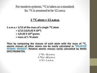 Formodernsystems,12Cistakenasastandard.
So,12Cisassumedtobe12a.m.u.
112Catom=12a.m.u.
1 a.m.u.= 1/12 of the mass of a single 12C atom
= 1/12 (12/6.02 X 1023)
= 1/6.02 X 1023 grams
= mass of 1 1H atom
Then by comparing the masses of each atom with the mass of 12C,
atomic masses of other atoms can be easily calculated as “RELATIVE
ATOMIC MASSES”. Relative atomic masses easily calculated by MASS
SPECTROMETER.
1 16O = 16 a.m.u
1 40Ca = 40 a.m.u.
1 1H = 1 a.m.u.
 