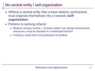 Motivation and Applications
No central entity ! self-organization
 Without a central entity (like a base station), participants
must organize themselves into a network (self-
organization)
 Pertains to (among others):
 Medium access control – no base station can assign transmission
resources, must be decided in a distributed fashion
 Finding a route from one participant to another
11
 