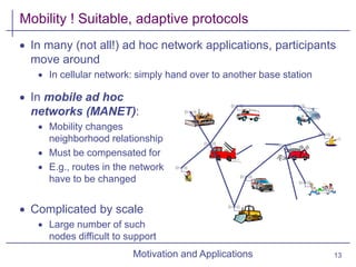 Motivation and Applications
Mobility ! Suitable, adaptive protocols
 In many (not all!) ad hoc network applications, participants
move around
 In cellular network: simply hand over to another base station
 In mobile ad hoc
networks (MANET):
 Mobility changes
neighborhood relationship
 Must be compensated for
 E.g., routes in the network
have to be changed
 Complicated by scale
 Large number of such
nodes difficult to support
13
 
