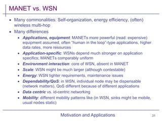 Motivation and Applications
MANET vs. WSN
 Many commonalities: Self-organization, energy efficiency, (often)
wireless multi-hop
 Many differences
 Applications, equipment: MANETs more powerful (read: expensive)
equipment assumed, often “human in the loop”-type applications, higher
data rates, more resources
 Application-specific: WSNs depend much stronger on application
specifics; MANETs comparably uniform
 Environment interaction: core of WSN, absent in MANET
 Scale: WSN might be much larger (although contestable)
 Energy: WSN tighter requirements, maintenance issues
 Dependability/QoS: in WSN, individual node may be dispensable
(network matters), QoS different because of different applications
 Data centric vs. id-centric networking
 Mobility: different mobility patterns like (in WSN, sinks might be mobile,
usual nodes static)
31
 
