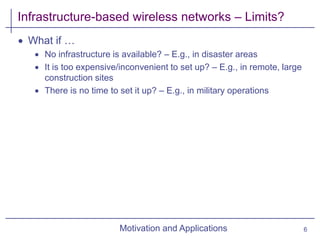 Motivation and Applications
Infrastructure-based wireless networks – Limits?
 What if …
 No infrastructure is available? – E.g., in disaster areas
 It is too expensive/inconvenient to set up? – E.g., in remote, large
construction sites
 There is no time to set it up? – E.g., in military operations
6
 