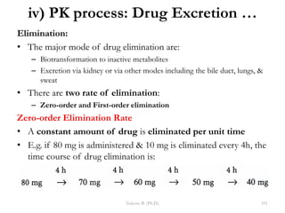 iv) PK process: Drug Excretion …
Elimination:
• The major mode of drug elimination are:
– Biotransformation to inactive metabolites
– Excretion via kidney or via other modes including the bile duct, lungs, &
sweat
• There are two rate of elimination:
– Zero-order and First-order elimination
Zero-order Elimination Rate
• A constant amount of drug is eliminated per unit time
• E.g. if 80 mg is administered & 10 mg is eliminated every 4h, the
time course of drug elimination is:
Tadesse B. (Ph.D.) 101
 