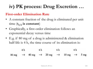 iv) PK process: Drug Excretion …
First-order Elimination Rate
• A constant fraction of the drug is eliminated per unit
time (t1/2 is constant)
• Graphically, a first-order elimination follows an
exponential decay versus time
• E.g. if 80 mg of a drug is administered & elimination
half-life is 4 h, the time course of its elimination is:
Tadesse B. (Ph.D.) 103
 