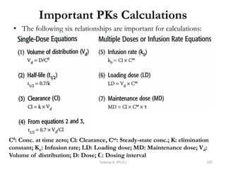 Important PKs Calculations
Tadesse B. (Ph.D.) 107
• The following six relationships are important for calculations:
C0: Conc. at time zero; Cl: Clearance, Css: Steady-state conc.; K: elimination
constant; Ko: Infusion rate; LD: Loading dose; MD: Maintenance dose; Vd:
Volume of distribution; D: Dose; Ꞇ: Dosing interval
 