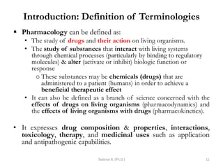 Introduction: Definition of Terminologies
 Pharmacology can be defined as:
• The study of drugs and their action on living organisms.
• The study of substances that interact with living systems
through chemical processes (particularly by binding to regulatory
molecules) & alter (activate or inhibit) biologic function or
response
o These substances may be chemicals (drugs) that are
administered to a patient (humans) in order to achieve a
beneficial therapeutic effect
• It can also be defined as a branch of science concerned with the
effects of drugs on living organisms (pharmacodynamics) and
the effects of living organisms with drugs (pharmacokinetics).
• It expresses drug composition & properties, interactions,
toxicology, therapy, and medicinal uses such as application
and antipathogenic capabilities.
Tadesse B. (Ph.D.) 11
 
