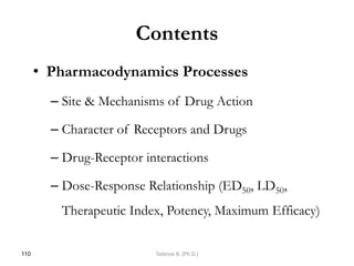 Contents
• Pharmacodynamics Processes
– Site & Mechanisms of Drug Action
– Character of Receptors and Drugs
– Drug-Receptor interactions
– Dose-Response Relationship (ED50, LD50,
Therapeutic Index, Potency, Maximum Efficacy)
110 Tadesse B. (Ph.D.)
 