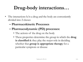Drug-body interactions…
• The interactions b/n a drug and the body are conveniently
divided into 2 classes
– Pharmacokinetic Processes
– Pharmacodynamic (PD) processes:
• The actions of the drug on the body
• These properties determine the group in which the drug
is classified & they play the major role in deciding
whether that group is appropriate therapy for a
particular symptom or disease
Tadesse B. (Ph.D.) 111
 