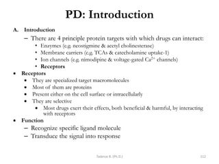 PD: Introduction
A. Introduction
– There are 4 principle protein targets with which drugs can interact:
• Enzymes (e.g. neostigmine & acetyl cholinesterase)
• Membrane carriers (e.g. TCAs & catecholamine uptake-1)
• Ion channels (e.g. nimodipine & voltage-gated Ca2+ channels)
• Receptors
 Receptors
 They are specialized target macromolecules
 Most of them are proteins
 Present either on the cell surface or intracellularly
 They are selective
 Most drugs exert their effects, both beneficial & harmful, by interacting
with receptors
 Function
– Recognize specific ligand molecule
– Transduce the signal into response
Tadesse B. (Ph.D.) 112
 