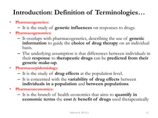 Introduction: Definition of Terminologies…
• Pharmacogenetics:
– It is the study of genetic influences on responses to drugs.
• Pharmacogenomics:
– It overlaps with pharmacogenetics, describing the use of genetic
information to guide the choice of drug therapy on an individual
basis.
– The underlying assumption is that differences between individuals in
their response to therapeutic drugs can be predicted from their
genetic make-up.
• Pharmacoepidemiology:
– It is the study of drug effects at the population level.
– It is concerned with the variability of drug effects between
individuals in a population and between populations.
• Pharmacoeconomics:
– It is the branch of health economics that aims to quantify in
economic terms the cost & benefit of drugs used therapeutically
Tadesse B. (Ph.D.) 12
 