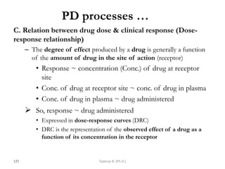 PD processes …
C. Relation between drug dose & clinical response (Dose-
response relationship)
– The degree of effect produced by a drug is generally a function
of the amount of drug in the site of action (receptor)
• Response ~ concentration (Conc.) of drug at receptor
site
• Conc. of drug at receptor site ~ conc. of drug in plasma
• Conc. of drug in plasma ~ drug administered
 So, response ~ drug administered
• Expressed in dose-response curves (DRC)
• DRC is the representation of the observed effect of a drug as a
function of its concentration in the receptor
123 Tadesse B. (Ph.D.)
 