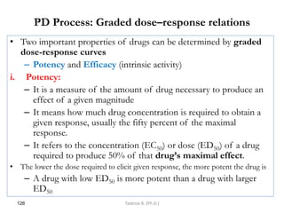 PD Process: Graded dose–response relations
• Two important properties of drugs can be determined by graded
dose-response curves
– Potency and Efficacy (intrinsic activity)
i. Potency:
– It is a measure of the amount of drug necessary to produce an
effect of a given magnitude
– It means how much drug concentration is required to obtain a
given response, usually the fifty percent of the maximal
response.
– It refers to the concentration (EC50) or dose (ED50) of a drug
required to produce 50% of that drug’s maximal effect.
• The lower the dose required to elicit given response, the more potent the drug is
– A drug with low ED50 is more potent than a drug with larger
ED50
126 Tadesse B. (Ph.D.)
 