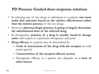 PD Process: Graded dose–response relations
• In selecting one of two drugs to administer to a patient, one must
make that selection based on the relative effectiveness rather
than the relative potency of the two drugs.
• However, pharmacologic potency is going to largely determine
the administered dose of the selected drug.
• In therapeutics, potency of a drug is usually stated in dosage
units with respect to a particular therapeutic end point
• Drug efficacy in a patient may be determined by:
– Mode of interactions of the drug with the receptor (as with
partial agonists)
– Characteristics of the receptor-effector system
– Therapeutic efficacy in a patient also depends on a host of
other factors
129 Tadesse B. (Ph.D.)
 