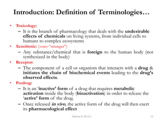Introduction: Definition of Terminologies…
• Toxicology:
– It is the branch of pharmacology that deals with the undesirable
effects of chemicals on living systems, from individual cells to
humans to complex ecosystems
• Xenobiotic: (xenos-―stranger‖)
– Any substance/chemical that is foreign to the human body (not
synthesized in the body)
• Receptor:
– The component of a cell or organism that interacts with a drug &
initiates the chain of biochemical events leading to the drug’s
observed effects.
• Prodrug:
– It is an ‗inactive’ form of a drug that requires metabolic
activation inside the body (bioactivation) in order to release the
‗active’ form of the drug.
– Once released in vivo, the active form of the drug will then exert
its pharmacological effect
Tadesse B. (Ph.D.) 13
 