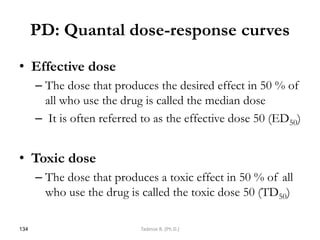 PD: Quantal dose-response curves
• Effective dose
– The dose that produces the desired effect in 50 % of
all who use the drug is called the median dose
– It is often referred to as the effective dose 50 (ED50)
• Toxic dose
– The dose that produces a toxic effect in 50 % of all
who use the drug is called the toxic dose 50 (TD50)
134 Tadesse B. (Ph.D.)
 