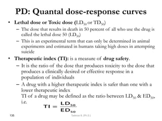 PD: Quantal dose-response curves
• Lethal dose or Toxic dose (LD50 or TD50)
– The dose that results in death in 50 percent of all who use the drug is
called the lethal dose 50 (LD50)
– This is an experimental term that can only be determined in animal
experiments and estimated in humans taking high doses in attempting
suicide
• Therapeutic index (TI): is a measure of drug safety.
– It is the ratio of the dose that produces toxicity to the dose that
produces a clinically desired or effective response in a
population of individuals
– A drug with a higher therapeutic index is safer than one with a
lower therapeutic index
TI of a drug may be defined as the ratio between LD50 & ED50,
i.e.
135 Tadesse B. (Ph.D.)
 