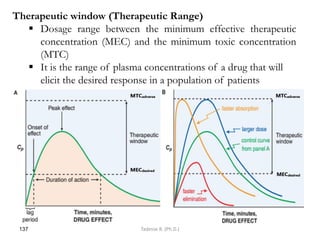 137
Therapeutic window (Therapeutic Range)
 Dosage range between the minimum effective therapeutic
concentration (MEC) and the minimum toxic concentration
(MTC)
 It is the range of plasma concentrations of a drug that will
elicit the desired response in a population of patients
Tadesse B. (Ph.D.)
 