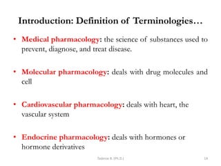 Introduction: Definition of Terminologies…
• Medical pharmacology: the science of substances used to
prevent, diagnose, and treat disease.
• Molecular pharmacology: deals with drug molecules and
cell
• Cardiovascular pharmacology: deals with heart, the
vascular system
• Endocrine pharmacology: deals with hormones or
hormone derivatives
Tadesse B. (Ph.D.) 14
 