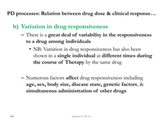 PD processes: Relation between drug dose & clinical response…
b) Variation in drug responsiveness
– There is a great deal of variability in the responsiveness
to a drug among individuals
• NB: Variation in drug responsiveness has also been
shown in a single individual at different times during
the course of Therapy by the same drug
– Numerous factors affect drug responsiveness including
age, sex, body size, disease state, genetic factors, &
simultaneous administration of other drugs
140 Tadesse B. (Ph.D.)
 