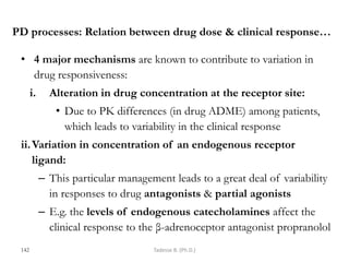 PD processes: Relation between drug dose & clinical response…
• 4 major mechanisms are known to contribute to variation in
drug responsiveness:
i. Alteration in drug concentration at the receptor site:
• Due to PK differences (in drug ADME) among patients,
which leads to variability in the clinical response
ii.Variation in concentration of an endogenous receptor
ligand:
– This particular management leads to a great deal of variability
in responses to drug antagonists & partial agonists
– E.g. the levels of endogenous catecholamines affect the
clinical response to the β-adrenoceptor antagonist propranolol
142 Tadesse B. (Ph.D.)
 