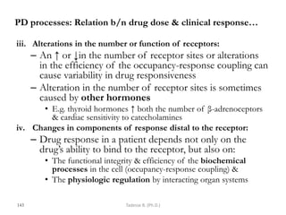 PD processes: Relation b/n drug dose & clinical response…
iii. Alterations in the number or function of receptors:
– An ↑ or ↓in the number of receptor sites or alterations
in the efficiency of the occupancy-response coupling can
cause variability in drug responsiveness
– Alteration in the number of receptor sites is sometimes
caused by other hormones
• E.g. thyroid hormones ↑ both the number of β-adrenoceptors
& cardiac sensitivity to catecholamines
iv. Changes in components of response distal to the receptor:
– Drug response in a patient depends not only on the
drug‘s ability to bind to the receptor, but also on:
• The functional integrity & efficiency of the biochemical
processes in the cell (occupancy-response coupling) &
• The physiologic regulation by interacting organ systems
143 Tadesse B. (Ph.D.)
 