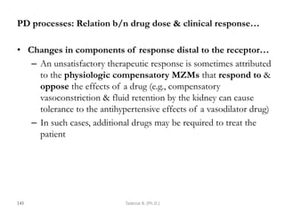 PD processes: Relation b/n drug dose & clinical response…
• Changes in components of response distal to the receptor…
– An unsatisfactory therapeutic response is sometimes attributed
to the physiologic compensatory MZMs that respond to &
oppose the effects of a drug (e.g., compensatory
vasoconstriction & fluid retention by the kidney can cause
tolerance to the antihypertensive effects of a vasodilator drug)
– In such cases, additional drugs may be required to treat the
patient
145 Tadesse B. (Ph.D.)
 