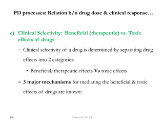 PD processes: Relation b/n drug dose & clinical response…
c) Clinical Selectivity: Beneficial (therapeutic) vs. Toxic
effects of drugs
– Clinical selectivity of a drug is determined by separating drug
effects into 2 categories:
• Beneficial/therapeutic effects Vs toxic effects
– 3 major mechanisms for mediating the beneficial & toxic
effects of drugs are known:
146 Tadesse B. (Ph.D.)
 