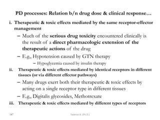 PD processes: Relation b/n drug dose & clinical response…
i. Therapeutic & toxic effects mediated by the same receptor-effector
management
– Much of the serious drug toxicity encountered clinically is
the result of a direct pharmacologic extension of the
therapeutic actions of the drug
– E.g., Hypotension caused by GTN therapy
– Hypoglycemia caused by insulin therapy
ii. Therapeutic & toxic effects mediated by identical receptors in different
tissues (or via different effector pathways)
– Many drugs exert both their therapeutic & toxic effects by
acting on a single receptor type in different tissues
– E.g., Digitalis glycosides, Methotrexate
iii. Therapeutic & toxic effects mediated by different types of receptors
147 Tadesse B. (Ph.D.)
 
