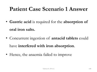 Patient Case Scenario 1 Answer
• Gastric acid is required for the absorption of
oral iron salts.
• Concurrent ingestion of antacid tablets could
have interfered with iron absorption.
• Hence, the anaemia failed to improve
Tadesse B. (Ph.D.) 148
 