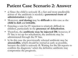 Patient Case Scenario 2: Answer
• a) Since the child is seriously ill, a fast and more predictable
action of the antibiotic is needed; a parenteral route of
administration is right.
• Moreover, oral dosing may be difficult in this case as the
child is dull and irritable.
• Entering a vein for IV injection is relatively difficult in
children, particularly in the presence of dehydration.
• Therefore, the antibiotic may be injected IM; however, if
IV line is set up for rehydration, the antibiotic may be
administered through the IV line.
• b) In this case the provisionally selected antibiotic may be
amoxicillin, which should be started as early as possible,
because the child is seriously ill. Waiting for the lab reports to
confirm the diagnosis/ select the definitive antibiotic may
compromise the prognosis.
Tadesse B. (Ph.D.) 149
 