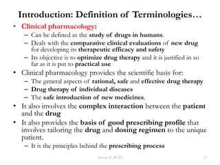 Introduction: Definition of Terminologies…
• Clinical pharmacology:
– Can be defined as the study of drugs in humans.
– Deals with the comparative clinical evaluations of new drug
for developing its therapeutic efficacy and safety
– Its objective is to optimize drug therapy and it is justified in so
far as it is put to practical use
• Clinical pharmacology provides the scientific basis for:
– The general aspects of rational, safe and effective drug therapy
– Drug therapy of individual diseases
– The safe introduction of new medicines.
• It also involves the complex interaction between the patient
and the drug
• It also provides the basis of good prescribing profile that
involves tailoring the drug and dosing regimen to the unique
patient.
– It is the principles behind the prescribing process
Tadesse B. (Ph.D.) 15
 
