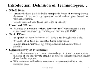 Introduction: Definition of Terminologies…
• Side Effects:
– Effects which are produced with therapeutic doses of the drug during
the course of treatment, e.g. dryness of mouth with atropine, drowsiness
with antihistamine.
– Usually occurred with drugs that lacks specificity
• Unwanted Effects:
– Produced by therapeutic dose, severe form of which necessitate the
cessation of treatment, e.g. vomiting and diarrhea with PABA
• Toxic Effect:
– The potential harmful effects of a drug in the living human body.
– When the drug level exceeds the therapeutic range
– May be acute or chronic, e.g. chlorpromazine induced cholestatic
jaundice.
• Supersensitivity or Intolerance:
– It is a phenomenon, where some persons began to show responses, when
the dose of the drug is very small in contrast to subjects requiring heavier
doses for the response.
– This people are said to have intolerance or are supersensitive to the
particular drug.
Tadesse B. (Ph.D.) 16
 