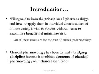 Introduction…
• Willingness to learn the principles of pharmacology,
and how to apply them in individual circumstances of
infinite variety is vital to success without harm: to
maximize benefit and minimize risk.
– All of these issues are the concern of clinical pharmacology
• Clinical pharmacology has been termed a bridging
discipline because it combines elements of classical
pharmacology with clinical medicine
Tadesse B. (Ph.D.) 19
 