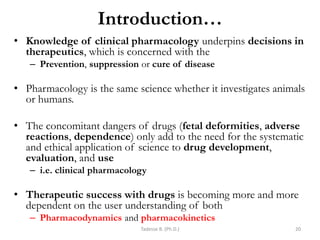 Introduction…
• Knowledge of clinical pharmacology underpins decisions in
therapeutics, which is concerned with the
– Prevention, suppression or cure of disease
• Pharmacology is the same science whether it investigates animals
or humans.
• The concomitant dangers of drugs (fetal deformities, adverse
reactions, dependence) only add to the need for the systematic
and ethical application of science to drug development,
evaluation, and use
– i.e. clinical pharmacology
• Therapeutic success with drugs is becoming more and more
dependent on the user understanding of both
– Pharmacodynamics and pharmacokinetics
Tadesse B. (Ph.D.) 20
 