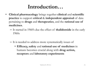 Introduction…
• Clinical pharmacology brings together clinical and scientific
practice to support critical & independent appraisal of data
pertaining to drugs and therapeutics, and the rational use of
medicines.
– It started in 1960‘s due the effect of thalidomide in the early
1960s
– It is needed to address more systematically issues of
• Efficacy, safety and rational use of medicines in
humans becomes crucial along with drug action,
receptors and laboratory experiments
Tadesse B. (Ph.D.) 21
 