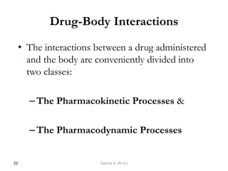 Drug-Body Interactions
• The interactions between a drug administered
and the body are conveniently divided into
two classes:
–The Pharmacokinetic Processes &
–The Pharmacodynamic Processes
22 Tadesse B. (Ph.D.)
 