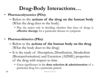 Drug-Body Interactions…
• Pharmacodynamics (PDs):
– Refers to the actions of the drug on the human body
(What the drug does to the body)
• Play the major role in deciding whether that class of drugs is
effective therapy for a particular disease or symptom
• Pharmacokinetics (PKs):
– Refers to the actions of the human body on the drug
(What the body does to the drug)
– It is the study of Absorption, Distribution, Metabolism
(Biotransformation) and Excretion (ADME) properties
of the drug with respect to time
• Great significance in the dose selection & administration of a
particular drug for a particular patient
23 Tadesse B. (Ph.D.)
 