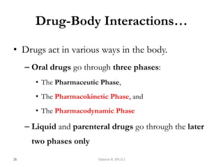 Drug-Body Interactions…
• Drugs act in various ways in the body.
– Oral drugs go through three phases:
• The Pharmaceutic Phase,
• The Pharmacokinetic Phase, and
• The Pharmacodynamic Phase
– Liquid and parenteral drugs go through the later
two phases only
26 Tadesse B. (Ph.D.)
 