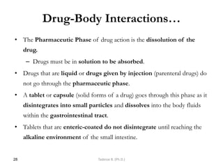 Drug-Body Interactions…
• The Pharmaceutic Phase of drug action is the dissolution of the
drug.
– Drugs must be in solution to be absorbed.
• Drugs that are liquid or drugs given by injection (parenteral drugs) do
not go through the pharmaceutic phase.
• A tablet or capsule (solid forms of a drug) goes through this phase as it
disintegrates into small particles and dissolves into the body fluids
within the gastrointestinal tract.
• Tablets that are enteric-coated do not disintegrate until reaching the
alkaline environment of the small intestine.
28 Tadesse B. (Ph.D.)
 