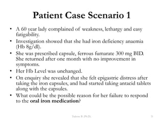 Patient Case Scenario 1
• A 60 year lady complained of weakness, lethargy and easy
fatigability.
• Investigation showed that she had iron deficiency anaemia
(Hb 8g/dl).
• She was prescribed capsule, ferrous fumarate 300 mg BID.
She returned after one month with no improvement in
symptoms.
• Her Hb Level was unchanged.
• On enquiry she revealed that she felt epigastric distress after
taking the iron capsules, and had started taking antacid tablets
along with the capsules.
• What could be the possible reason for her failure to respond
to the oral iron medication?
Tadesse B. (Ph.D.) 31
 