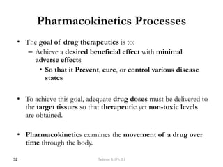 Pharmacokinetics Processes
• The goal of drug therapeutics is to:
– Achieve a desired beneficial effect with minimal
adverse effects
• So that it Prevent, cure, or control various disease
states
• To achieve this goal, adequate drug doses must be delivered to
the target tissues so that therapeutic yet non-toxic levels
are obtained.
• Pharmacokinetics examines the movement of a drug over
time through the body.
32 Tadesse B. (Ph.D.)
 