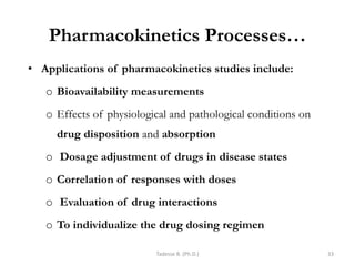 Pharmacokinetics Processes…
• Applications of pharmacokinetics studies include:
o Bioavailability measurements
o Effects of physiological and pathological conditions on
drug disposition and absorption
o Dosage adjustment of drugs in disease states
o Correlation of responses with doses
o Evaluation of drug interactions
o To individualize the drug dosing regimen
Tadesse B. (Ph.D.) 33
 