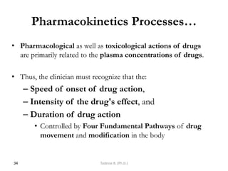Pharmacokinetics Processes…
• Pharmacological as well as toxicological actions of drugs
are primarily related to the plasma concentrations of drugs.
• Thus, the clinician must recognize that the:
– Speed of onset of drug action,
– Intensity of the drug's effect, and
– Duration of drug action
• Controlled by Four Fundamental Pathways of drug
movement and modification in the body
34 Tadesse B. (Ph.D.)
 
