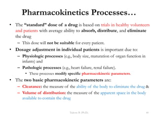Pharmacokinetics Processes…
• The “standard” dose of a drug is based on trials in healthy volunteers
and patients with average ability to absorb, distribute, and eliminate
the drug
– This dose will not be suitable for every patient.
• Dosage adjustment in individual patients is important due to:
– Physiologic processes (e.g., body size, maturation of organ function in
infants) and
– Pathologic processes (e.g., heart failure, renal failure).
• These processes modify specific pharmacokinetic parameters.
• The two basic pharmacokinetic parameters are:
– Clearance: the measure of the ability of the body to eliminate the drug &
– Volume of distribution: the measure of the apparent space in the body
available to contain the drug
Tadesse B. (Ph.D.) 40
 