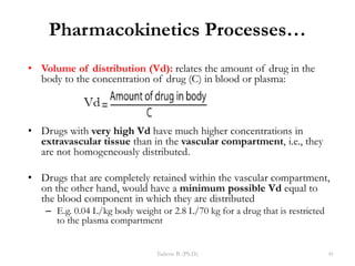 Pharmacokinetics Processes…
• Volume of distribution (Vd): relates the amount of drug in the
body to the concentration of drug (C) in blood or plasma:
• Drugs with very high Vd have much higher concentrations in
extravascular tissue than in the vascular compartment, i.e., they
are not homogeneously distributed.
• Drugs that are completely retained within the vascular compartment,
on the other hand, would have a minimum possible Vd equal to
the blood component in which they are distributed
– E.g. 0.04 L/kg body weight or 2.8 L/70 kg for a drug that is restricted
to the plasma compartment
Tadesse B. (Ph.D.) 41
 