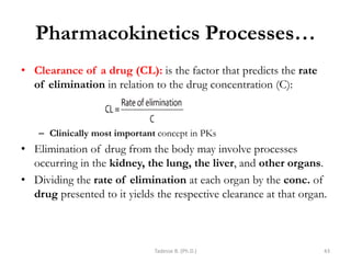 Pharmacokinetics Processes…
• Clearance of a drug (CL): is the factor that predicts the rate
of elimination in relation to the drug concentration (C):
– Clinically most important concept in PKs
• Elimination of drug from the body may involve processes
occurring in the kidney, the lung, the liver, and other organs.
• Dividing the rate of elimination at each organ by the conc. of
drug presented to it yields the respective clearance at that organ.
Tadesse B. (Ph.D.) 43
 