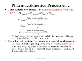 Pharmacokinetics Processes…
• Total systemic clearance is the additive clearance from each
organs:
– ―Other‖ tissues of elimination could include the lungs and additional
sites of metabolism, e.g., blood or muscle.
• The kidneys & the liver: The two major sites of drug elimination
– Clearance of unchanged drug in the urine represents renal clearance
– Within the liver, drug elimination occurs via biotransformation of
parent drug to one or more metabolites, or excretion of unchanged
drug into the bile, or both.
Tadesse B. (Ph.D.) 44
 