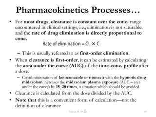 Pharmacokinetics Processes…
• For most drugs, clearance is constant over the conc. range
encountered in clinical settings, i.e., elimination is not saturable,
and the rate of drug elimination is directly proportional to
conc.
– This is usually referred to as first-order elimination.
• When clearance is first-order, it can be estimated by calculating
the area under the curve (AUC) of the time-conc. profile after
a dose.
– Co-administration of ketoconazole or ritonavir with the hypnotic drug
midazolam increases the midazolam plasma exposure (AUC – area
under the curve) by 15–20 times, a situation which should be avoided
• Clearance is calculated from the dose divided by the AUC.
• Note that this is a convenient form of calculation—not the
definition of clearance
Tadesse B. (Ph.D.) 45
 