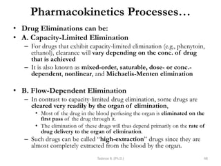 Pharmacokinetics Processes…
• Drug Eliminations can be:
• A. Capacity-Limited Elimination
– For drugs that exhibit capacity-limited elimination (e.g., phenytoin,
ethanol), clearance will vary depending on the conc. of drug
that is achieved
– It is also known as mixed-order, saturable, dose- or conc.-
dependent, nonlinear, and Michaelis-Menten elimination
• B. Flow-Dependent Elimination
– In contrast to capacity-limited drug elimination, some drugs are
cleared very readily by the organ of elimination,
• Most of the drug in the blood perfusing the organ is eliminated on the
first pass of the drug through it.
• The elimination of these drugs will thus depend primarily on the rate of
drug delivery to the organ of elimination.
– Such drugs can be called ―high-extraction‖ drugs since they are
almost completely extracted from the blood by the organ.
Tadesse B. (Ph.D.) 48
 