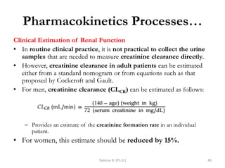 Pharmacokinetics Processes…
Clinical Estimation of Renal Function
• In routine clinical practice, it is not practical to collect the urine
samples that are needed to measure creatinine clearance directly.
• However, creatinine clearance in adult patients can be estimated
either from a standard nomogram or from equations such as that
proposed by Cockcroft and Gault.
• For men, creatinine clearance (CLCR) can be estimated as follows:
– Provides an estimate of the creatinine formation rate in an individual
patient.
• For women, this estimate should be reduced by 15%.
Tadesse B. (Ph.D.) 49
 